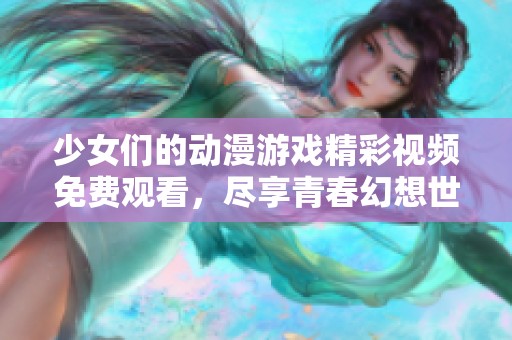 少女们的动漫游戏精彩视频免费观看，尽享青春幻想世界