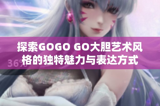 探索GOGO GO大胆艺术风格的独特魅力与表达方式