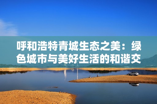 呼和浩特青城生态之美：绿色城市与美好生活的和谐交融