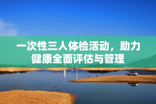 一次性三人体检活动，助力健康全面评估与管理