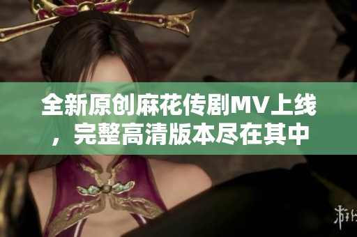 全新原创麻花传剧MV上线，完整高清版本尽在其中