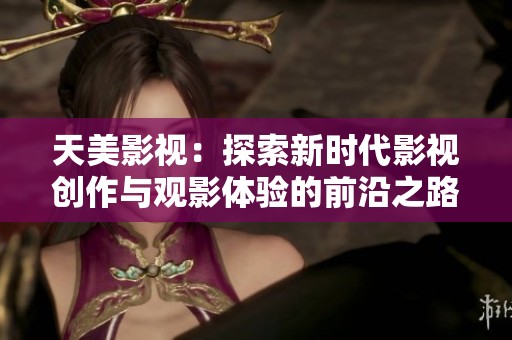 天美影视：探索新时代影视创作与观影体验的前沿之路