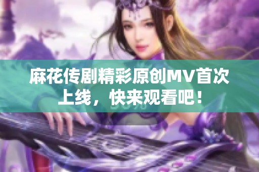 麻花传剧精彩原创MV首次上线，快来观看吧！