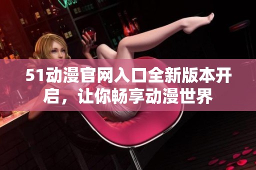 51动漫官网入口全新版本开启，让你畅享动漫世界