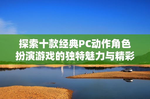 探索十款经典PC动作角色扮演游戏的独特魅力与精彩亮点