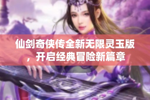 仙剑奇侠传全新无限灵玉版，开启经典冒险新篇章