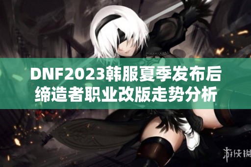 DNF2023韩服夏季发布后缔造者职业改版走势分析