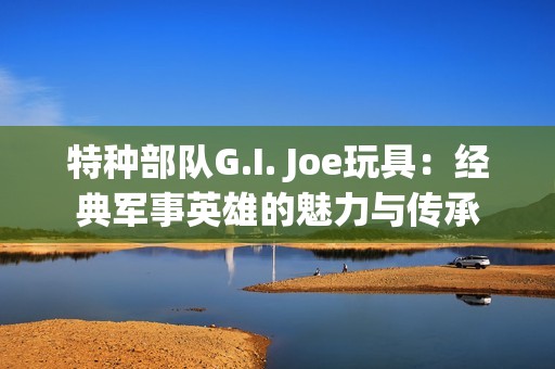 特种部队G.I. Joe玩具：经典军事英雄的魅力与传承