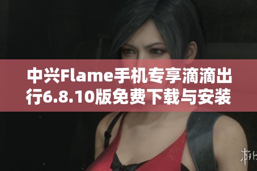 中兴Flame手机专享滴滴出行6.8.10版免费下载与安装指南