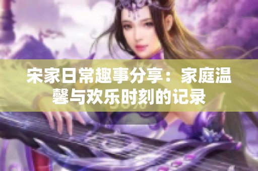 宋家日常趣事分享：家庭温馨与欢乐时刻的记录