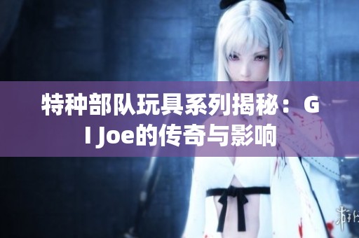 特种部队玩具系列揭秘：GI Joe的传奇与影响