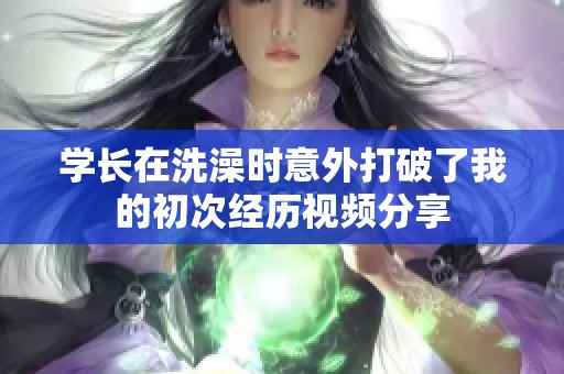 学长在洗澡时意外打破了我的初次经历视频分享