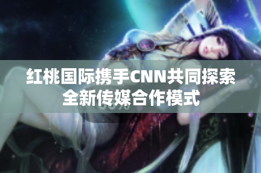 红桃国际携手CNN共同探索全新传媒合作模式