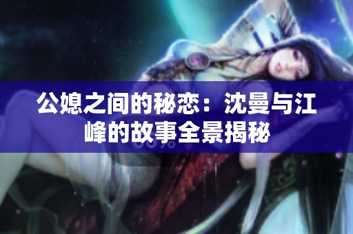 公媳之间的秘恋：沈曼与江峰的故事全景揭秘