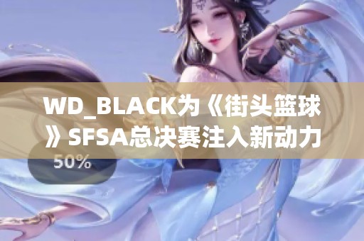 WD_BLACK为《街头篮球》SFSA总决赛注入新动力，提升游戏体验