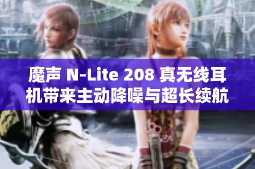 魔声 N-Lite 208 真无线耳机带来主动降噪与超长续航体验