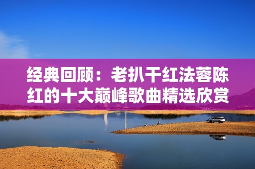 经典回顾：老扒干红法蓉陈红的十大巅峰歌曲精选欣赏