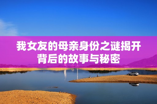 我女友的母亲身份之谜揭开背后的故事与秘密