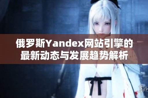 俄罗斯Yandex网站引擎的最新动态与发展趋势解析