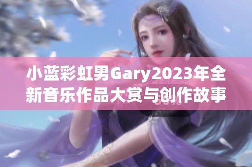 小蓝彩虹男Gary2023年全新音乐作品大赏与创作故事揭秘