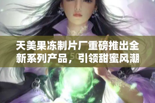 天美果冻制片厂重磅推出全新系列产品，引领甜蜜风潮