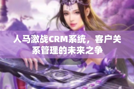 人马激战CRM系统，客户关系管理的未来之争