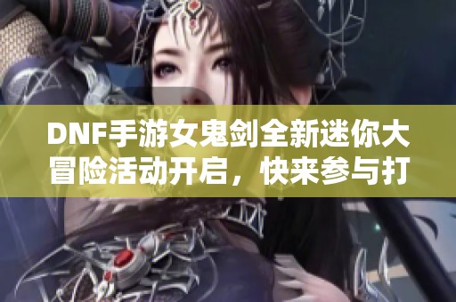 DNF手游女鬼剑全新迷你大冒险活动开启，快来参与打卡吧！