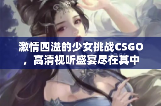 激情四溢的少女挑战CSGO，高清视听盛宴尽在其中