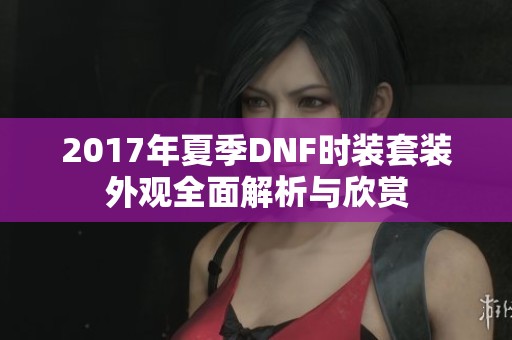 2017年夏季DNF时装套装外观全面解析与欣赏