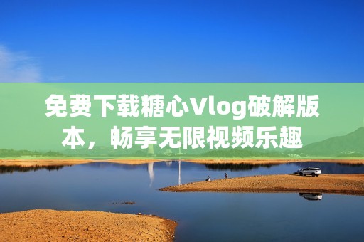 免费下载糖心Vlog破解版本，畅享无限视频乐趣