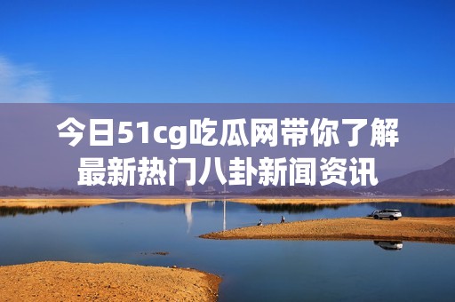 今日51cg吃瓜网带你了解最新热门八卦新闻资讯