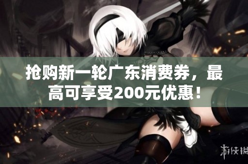 抢购新一轮广东消费券，最高可享受200元优惠！