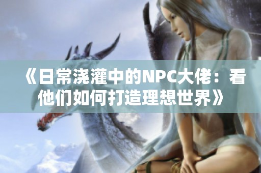 《日常浇灌中的NPC大佬：看他们如何打造理想世界》