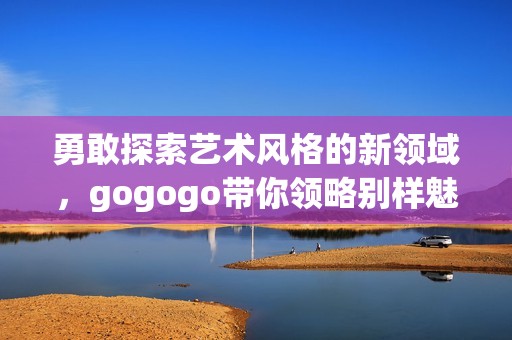 勇敢探索艺术风格的新领域，gogogo带你领略别样魅力