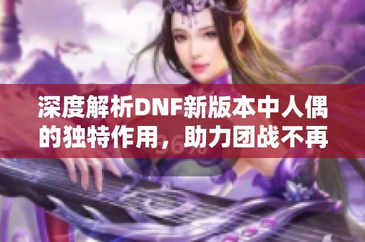 深度解析DNF新版本中人偶的独特作用，助力团战不再失利