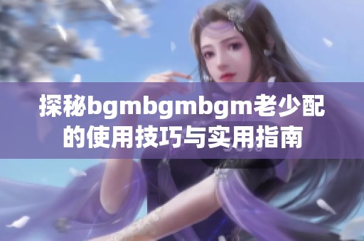 探秘bgmbgmbgm老少配的使用技巧与实用指南