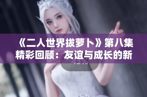 《二人世界拔萝卜》第八集精彩回顾：友谊与成长的新篇章