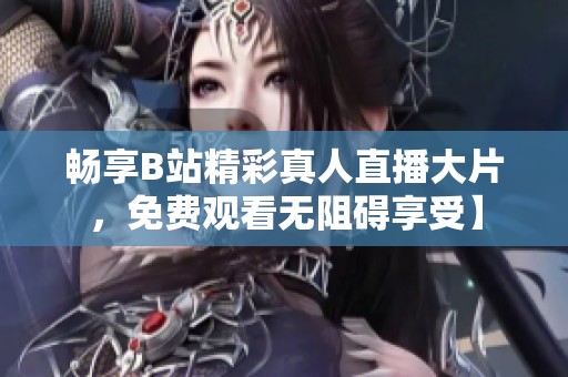 畅享B站精彩真人直播大片，免费观看无阻碍享受】