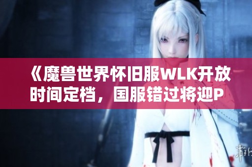 《魔兽世界怀旧服WLK开放时间定档，国服错过将迎P5阶段更新》