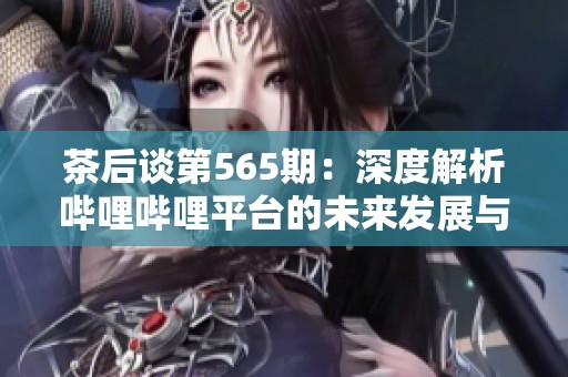茶后谈第565期：深度解析哔哩哔哩平台的未来发展与机遇