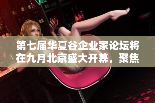 第七届华夏谷企业家论坛将在九月北京盛大开幕，聚焦创新与发展