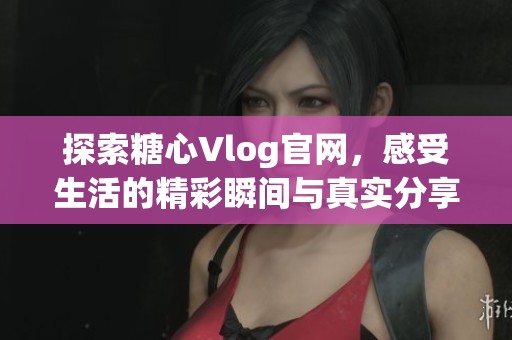 探索糖心Vlog官网，感受生活的精彩瞬间与真实分享