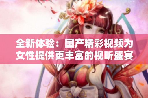 全新体验：国产精彩视频为女性提供更丰富的视听盛宴