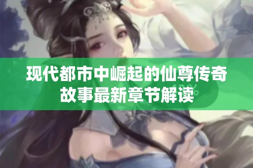 现代都市中崛起的仙尊传奇故事最新章节解读