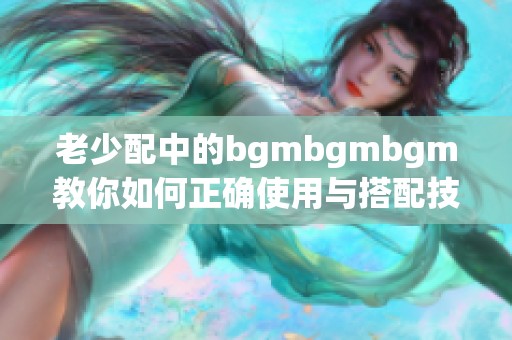 老少配中的bgmbgmbgm教你如何正确使用与搭配技巧