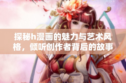 探秘h漫画的魅力与艺术风格，倾听创作者背后的故事