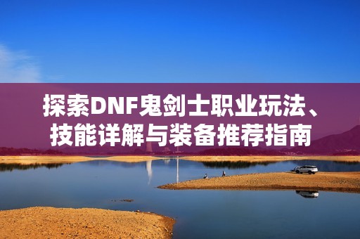 探索DNF鬼剑士职业玩法、技能详解与装备推荐指南