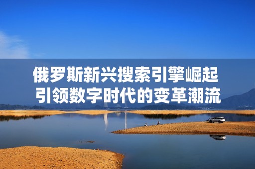 俄罗斯新兴搜索引擎崛起 引领数字时代的变革潮流