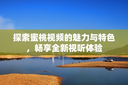 探索蜜桃视频的魅力与特色，畅享全新视听体验