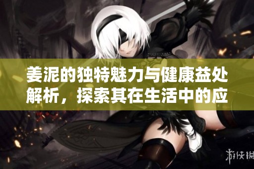 姜泥的独特魅力与健康益处解析，探索其在生活中的应用与价值